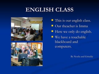 ENGLISH CLASS This is our english class.  Our theacher is Imma Here we only do english. We have a touchable blackboard and computers. By Noelia and Griseldy 