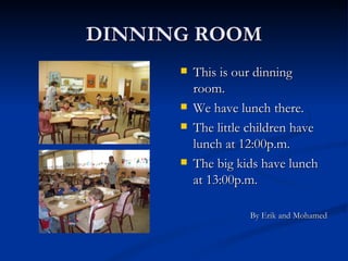 DINNING ROOM This is our dinning room. We have lunch there. The little children have lunch at 12:00p.m. The big kids have lunch at 13:00p.m. By Erik and Mohamed 