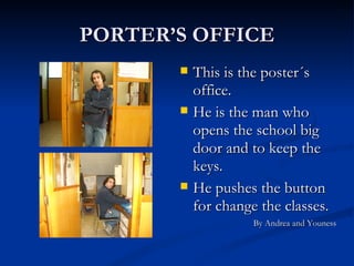 PORTER’S OFFICE This is the poster´s office. He is the man who opens the school big door and to keep the keys. He pushes the button for change the classes. By Andrea and Youness 