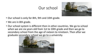 Our school
• Our school is only for 8th, 9th and 10th grade.
• We are in 8th grade.
• Our school system is different then in other countries. We go to school
when we are six years old from 1st to 10th grade and then we go to
secondary school from the age of sixteen to nineteen. Then after we
graduate secondary school we go to a university.
 