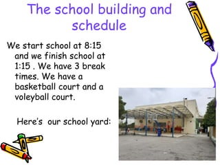 The school building and
schedule
We start school at 8:15
and we finish school at
1:15 . We have 3 break
times. We have a
basketball court and a
voleyball court.
Here’s our school yard:
 