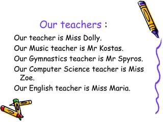 Our teachers :
Our teacher is Miss Dolly.
Our Music teacher is Mr Kostas.
Our Gymnastics teacher is Mr Spyros.
Our Computer Science teacher is Miss
Zoe.
Our English teacher is Miss Maria.
 