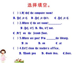 (   ) 1.Is this the computer room? A. Yes ,it is.   B .Yes ,it isn’t.     C .Yes ,it is. (   ) 2.Where is the art room?_______.        A .Yes, it’s. B. No, it’s not.  C .It’s  on  the  second floor. (   ) 3.Where are you? I’m _____the library.         A .in          B. on          C .at (   ) 4.Let’s clean the teacher ’ s office. A. Thank you  B. Good idea.  C.Sure. 选择填空。 