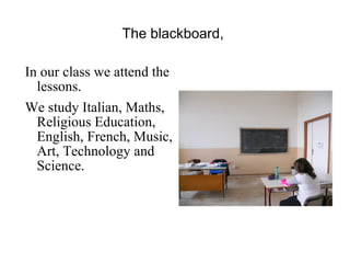 The blackboard,  In our class we attend the lessons. We study Italian, Maths, Religious Education, English, French, Music, Art, Technology and Science.  