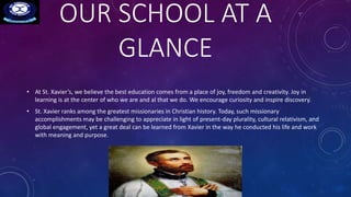 OUR SCHOOL AT A
GLANCE
• At St. Xavier’s, we believe the best education comes from a place of joy, freedom and creativity. Joy in
learning is at the center of who we are and al that we do. We encourage curiosity and inspire discovery.
• St. Xavier ranks among the greatest missionaries in Christian history. Today, such missionary
accomplishments may be challenging to appreciate in light of present-day plurality, cultural relativism, and
global engagement, yet a great deal can be learned from Xavier in the way he conducted his life and work
with meaning and purpose.
 