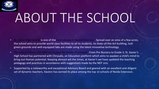 ABOUT THE SCHOOL
• St. Xavier High School is one of the best schools in Noida Extension. Spread over an area of a few acres,
the school aims to provide world class facilities to all its students. Its State-of-the-Art building, lush
green grounds and well equipped labs are made using the latest innovative technology.
• The school follows the CBSE curriculum for Grade VI onwards. From Pre Nursery to Grade V, St. Xavier’s
High School has partnered with Chrysalis, an Education platform which aims to awaken a child’s mind to
bring out Human potential. Keeping abreast wit the times, at Xavier’s we have updated the teaching
pedagogy and practices in accordance with suggestions made by the NEP 2020.
• Supported by a noteworthy and exceptional Advisory Board and geared with an excellent and diligent
set of dynamic teachers, Xaviers has earned its place among the top 10 schools of Noida Extension.
 