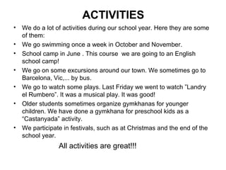 ACTIVITIES
•   We do a lot of activities during our school year. Here they are some
    of them:
•   We go swimming once a week in October and November.
•   School camp in June . This course we are going to an English
    school camp!
•   We go on some excursions around our town. We sometimes go to
    Barcelona, Vic,... by bus.
•   We go to watch some plays. Last Friday we went to watch ”Landry
    el Rumbero”. It was a musical play. It was good!
•   Older students sometimes organize gymkhanas for younger
    children. We have done a gymkhana for preschool kids as a
    “Castanyada” activity.
•   We participate in festivals, such as at Christmas and the end of the
    school year.
                 All activities are great!!!
 