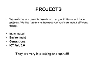 PROJECTS
•   We work on four projects. We do so many activities about these
    projects. We like them a lot because we can learn about different
    things.

•   Multilingual
•   Environment
•   Generations
•   ICT Web 2.0


         They are very interesting and funny!!!
 