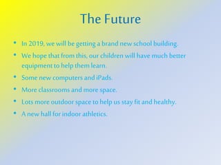 The Future
• In 2019, wewillbe gettinga brand newschool building.
• We hope thatfromthis,our children willhave much better
equipmentto helpthemlearn.
• Some new computersandiPads.
• More classroomsandmore space.
• Lotsmore outdoor space tohelp us stay fitandhealthy.
• A new hallfor indoor athletics.
 
