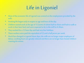 Life in Ligoniel
• Most of the economic life of Ligoniel was centred on the employment provided by the
mills.
• Working life began early in respect to age and hour of the day.
• Children started work at the age of 12 (some of whom had no shoes and had to walk to
work in their bare feet) and were expected to be in the mill for 6.30am.
• They worked for a 12 hour day and had very few holidays.
• These workers were paid the equivalent of 22 and a half pence per week.
• Muchhas changed in Ligoniel these days; the mills are no longer major employers of
labour, working hours are greatly reduced and there are no longer bare-footed children
roaming the streets.
 