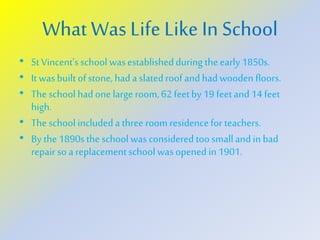 WhatWas Life Like In School
• StVincent’sschool wasestablishedduring theearly 1850s.
• It wasbuilt ofstone,hada slatedroof and hadwooden floors.
• The school had one large room,62 feetby 19 feetand14 feet
high.
• The school includeda threeroom residencefor teachers.
• By the 1890s the school was considered toosmallandin bad
repair so a replacementschoolwas opened in 1901.
 