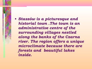 • Staszów is a picturesque and
historial town .The town is an
administrative centre of the
surrounding villages nestled
along the banks of the Czarna
river. The region offers a unique
microclimate because there are
forests and beautiful lakes
inside.

 