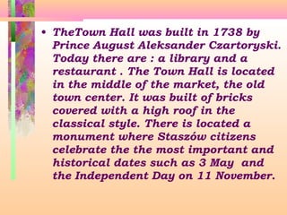 • TheTown Hall was built in 1738 by
Prince August Aleksander Czartoryski.
Today there are : a library and a
restaurant . The Town Hall is located
in the middle of the market, the old
town center. It was built of bricks
covered with a high roof in the
classical style. There is located a
monument where Staszów citizens
celebrate the the most important and
historical dates such as 3 May and
the Independent Day on 11 November.

 
