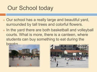 Our School today
 Our school has a really large and beautiful yard,
surrounded by tall trees and colorful flowers.
 In the yard there are both basketball and volleyball
courts. What is more, there is a canteen, where
students can buy something to eat during the
breaks.
 