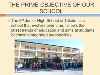 THE PRIME OBJECTIVE OF OUR
SCHOOL
 The 3rd Junior High School of Trikala is a
school that evolves over time, follows the
latest trends of education and aims at students
becoming integrated personalities.
 