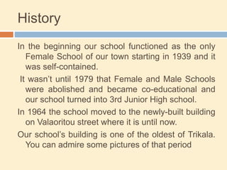 History
In the beginning our school functioned as the only
Female School of our town starting in 1939 and it
was self-contained.
It wasn’t until 1979 that Female and Male Schools
were abolished and became co-educational and
our school turned into 3rd Junior High school.
In 1964 the school moved to the newly-built building
on Valaoritou street where it is until now.
Our school’s building is one of the oldest of Trikala.
You can admire some pictures of that period
 