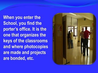 When you enter the School, you find the porter’s office. It is the one that organizes the keys of the classrooms and where photocopies are made and projects are bonded, etc.