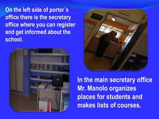 On the left side of porter´s office there is the secretary office where you can register and get informed about the school. In the main secretary office Mr. Manolo organizes places for students and makes lists of courses.