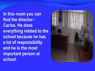 In thisroomyou can find the director - Carlos. He does everything related to the school because he has a lot of responsibility and he is the most important person at school. 
