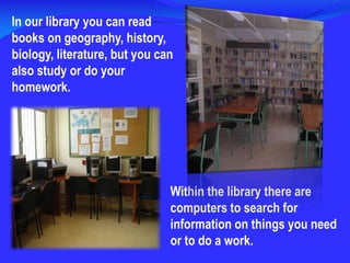 In ourlibraryyou can readbooksongeography, history, biology, literature, butyou can alsostudy or do your homework.Within the library there are computers to search for information on things you need or to do a work.
