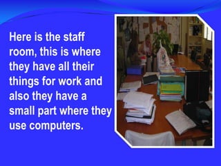 Here is the staff room, this is where they have all their things for work and also they have a small part where they use computers.