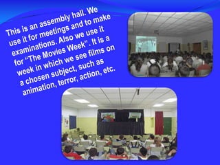 This is an assembly hall. We use it for meetings and to make examinations. Also we use it for “The Movies Week”. It is a week in which we see films on a chosen subject, such as animation, terror, action, etc.