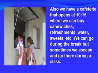 Also we have a cafeteria that opens at 10:15 where we can buy sandwiches, refreshments, water, sweets, etc. We can go during the break but sometimes we escape and go there during a class.