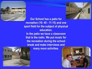 Our School has a patio for recreation (10: 45 - 11:15) and one sport field for the subject of physical education.In the patio we have a classroom that is the radio. We put music for the recreation during the school break and make interviews and many more activities.