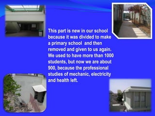 This part is new in our school because it was divided to make a primary school  and then removed and given to us again. We used to have more than 1000 students, but now we are about 900, because the professional studies of mechanic, electricity and health left.