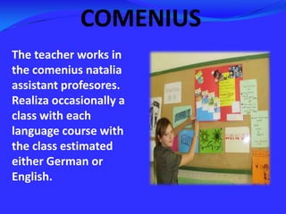 COMENIUSThe teacher works in the comeniusnatalia assistant profesores. Realiza occasionally a class with each language course with the class estimated either German or English.