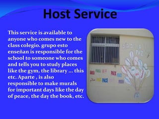 Host ServiceThis service is available to anyone who comes new to the class colegio. grupoestoenseñan is responsible for the school to someone who comes and tells you to study places like the gym, the library ... this etc. Aparte , is also responsible to make murals for important days like the day of peace, the day the book, etc.