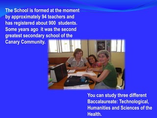 The School is formed at the moment by approximately 94 teachers and has registered about 900  students. Some years ago  it was the second greatest secondary school of the Canary Community.You can study three different Baccalaureate: Technological, Humanities and Sciences of the Health.