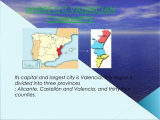 WHERE IS IT VALENCIAN
        COMUNITY?




Its capital and largest city is Valencia. The region is
divided into three provinces
: Alicante, Castellón and Valencia, and thirty four
counties.
 