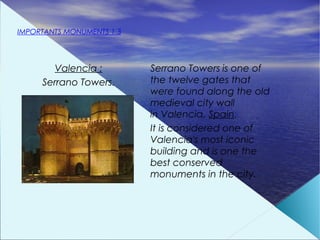 IMPORTANTS MONUMENTS 1.3




       Valencia :          Serrano Towers is one of
     Serrano Towers.       the twelve gates that
                           were found along the old
                           medieval city wall
                           in Valencia, Spain.
                           It is considered one of
                           Valencia's most iconic
                           building and is one the
                           best conserved
                           monuments in the city.
 