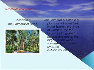 IMPORTANTS MONUMENTS 2.3




        Alicante :         The Palmeral of Elche is a
  The Palmeral of Elche.     planation of palm trees
                             in the Spanish province
                             of Alicante. It is the
                             largest palm grove in
                             Europe and one of the
                             largest in the world,
                             surpassed in size only
                             by some
                             in Arab countries.
 
