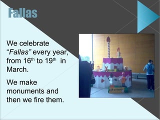 Fallas

We celebrate
“Fallas” every year,
from 16th to 19th in
March.
We make
monuments and
then we fire them.
 