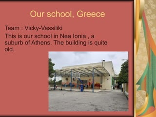 Our school, Greece
Team : Vicky-Vassiliki
This is our school in Nea Ionia , a
suburb of Athens. The building is quite
old.
 
