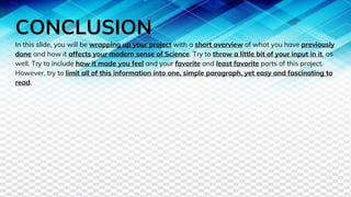CONCLUSION
In this slide, you will be wrapping up your project with a short overview of what you have previously
done and how it affects your modern sense of Science. Try to throw a little bit of your input in it, as
well. Try to include how it made you feel and your favorite and least favorite parts of this project.
However, try to limit all of this information into one, simple paragraph, yet easy and fascinating to
read.
 