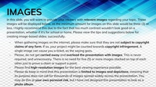 IMAGES
In this slide, you will want to provide your viewers with relevant images regarding your topic. These
images will be displayed below, as the minimum amount for images on this slide would be three (3) or
less. I highly recommend this due to the fact that too much contrast wouldn’t look good on a
presentation, whether if it’s for school or home. Please view the tips and suggestions below for
creating image-based slides: successfully.
- When gathering images on the internet, please make sure that they are not subject to copyright
claims of any form. If so, your project might be counted towards copyright infringement. A
single image can cause you a ticket, as the saying goes.
- Please, do not get carried away and overload the presentation with images. This is never
required, and unnecessary. There is no need for five (5) or more images stacked on top of each
other just to prove a claim or support a point.
- Please find high-resolution images for the best viewing experience possible.
- Please do keep in mind that this presentation is limited to images and depictions, meaning that
its purpose does not call for thousands of images spread widely across the presentation. You
may do this at your own personal risk, but I have not designed this presentation to look as a
photo album.
 