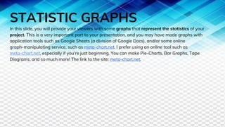 STATISTIC GRAPHS
In this slide, you will provide your viewers with some graphs that represent the statistics of your
project. This is a very important part to your presentation, and you may have made graphs with
application tools such as Google Sheets (a division of Google Docs), and/or some online
graph-manipulating service, such as meta-chart.net. I prefer using an online tool such as
meta-chart.net, especially if you’re just beginning. You can make Pie-Charts, Bar Graphs, Tape
Diagrams, and so much more! The link to the site: meta-chart.net.
 