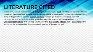 LITERATURE CITED
In this slide, we will be wrapping up this project, however, you must provide your viewers with your
resources formatted into a short, simple, yet useful link of information, known as a citation. Using
tools and applications such as citation-machine, you can get this done with ease. Just visit
citation-machine.net and you will be guided through the process with easy-written, and
understandable steps, that will help you to providing a successful citation, to be listed here in this
section of the presentation. Be sure to credit sources of images, as well.
 