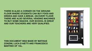 THERE IS ALSO A CORNER ON THE GROUND
FLOOR WHERE STUDENTS CAN BUY FOOD AND
DRINKS AND HAVE A BREAK. ON EVERY FLOOR
THERE ARE ALSO SEVERAL VENDING MACHINES
TO BUY SOME SNACKS. OUR SCHOOL IS GREAT
AND OUR TEACHERS ARE VERY QUALIFIED.
THIS DOCUMENT WAS MADE BY MATHIAS
ZONZINI, LUCA D’AIETTI AND FRANCESCO
MARTINO OF 1GL.