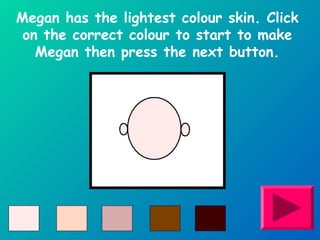 Megan has the lightest colour skin. Click 
on the correct colour to start to make 
Megan then press the next button. 
 