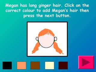 Megan has long ginger hair. Click on the 
correct colour to add Megan’s hair then 
press the next button. 
 