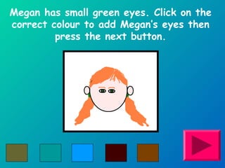 Megan has small green eyes. Click on the 
correct colour to add Megan’s eyes then 
press the next button. 
 