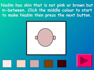 Nadim has skin that is not pink or brown but 
in-between. Click the middle colour to start 
to make Nadim then press the next button. 
 