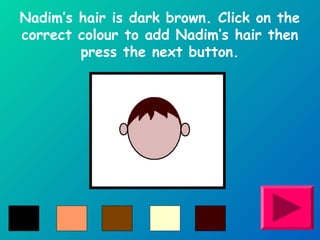 Nadim’s hair is dark brown. Click on the 
correct colour to add Nadim’s hair then 
press the next button. 
 