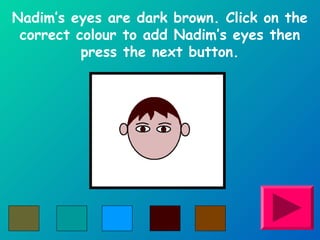 Nadim’s eyes are dark brown. Click on the 
correct colour to add Nadim’s eyes then 
press the next button. 
 