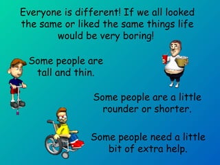 Everyone is different! If we all looked 
the same or liked the same things life 
would be very boring! 
Some people are 
tall and thin. 
Some people are a little 
rounder or shorter. 
Some people need a little 
bit of extra help. 
 
