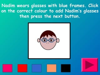 Nadim wears glasses with blue frames. Click 
on the correct colour to add Nadim’s glasses 
then press the next button. 
 